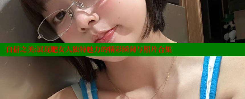 自信之美：展现肥女人独特魅力的精彩瞬间与照片合集 糖心vlog 第2张