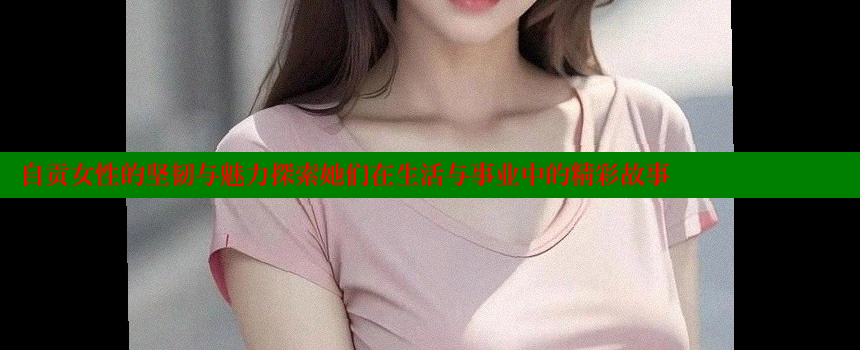 自贡女性的坚韧与魅力探索她们在生活与事业中的精彩故事 糖心vlog视频 第2张