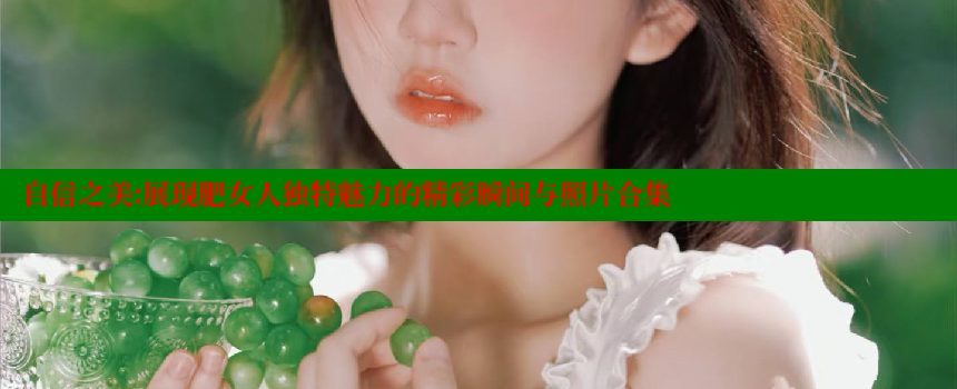 自信之美：展现肥女人独特魅力的精彩瞬间与照片合集