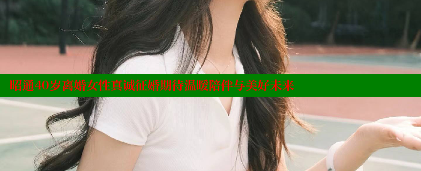 昭通40岁离婚女性真诚征婚期待温暖陪伴与美好未来 糖果心vlog官网入口 第1张